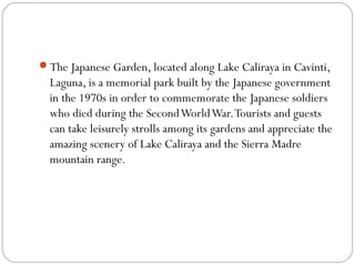 The Japanese Garden, located along Lake Caliraya in Cavinti,
Laguna, is a memorial park built by the Japanese government
in the 1970s in order to commemorate the Japanese soldiers
who died during the SecondWorldWar.Tourists and guests
can take leisurely strolls among its gardens and appreciate the
amazing scenery of Lake Caliraya and the Sierra Madre
mountain range.
 