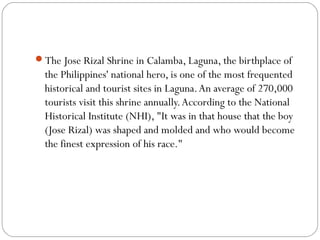 The Jose Rizal Shrine in Calamba, Laguna, the birthplace of
the Philippines' national hero, is one of the most frequented
historical and tourist sites in Laguna.An average of 270,000
tourists visit this shrine annually.According to the National
Historical Institute (NHI), "It was in that house that the boy
(Jose Rizal) was shaped and molded and who would become
the finest expression of his race."
 