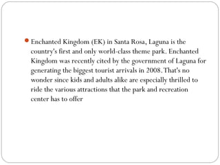 Enchanted Kingdom (EK) in Santa Rosa, Laguna is the
country's first and only world-class theme park. Enchanted
Kingdom was recently cited by the government of Laguna for
generating the biggest tourist arrivals in 2008.That's no
wonder since kids and adults alike are especially thrilled to
ride the various attractions that the park and recreation
center has to offer
 