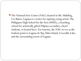 The National Arts Center (NAC) situated in Mt. Makiling,
Los Baños, Laguna is a center for aspiring young artists.The
Philippine High School for the Arts (PHSA), a boarding
school for artistically gifted Filipino secondary school
students, is located here. For tourists, the NAC serves as the
lookout point to Laguna de Bay,Talim Island, Crocodile Lake,
and the surrounding towns of Laguna.
 