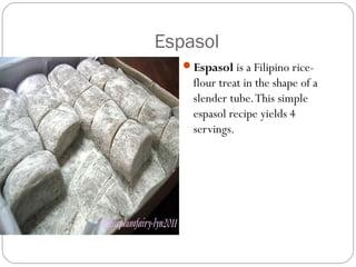 Espasol
Espasol is a Filipino rice-
flour treat in the shape of a
slender tube.This simple
espasol recipe yields 4
servings. 
 