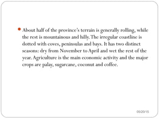 About half of the province’s terrain is generally rolling, while
the rest is mountainous and hilly.The irregular coastline is
dotted with coves, peninsulas and bays. It has two distinct
seasons: dry from November to April and wet the rest of the
year.Agriculture is the main economic activity and the major
crops are palay, sugarcane, coconut and coffee.
05/20/15
 