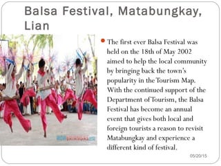 Balsa Festival, Matabungkay,
Lian
The first ever Balsa Festival was
held on the 18th of May 2002
aimed to help the local community
by bringing back the town’s
popularity in theTourism Map.
With the continued support of the
Department ofTourism, the Balsa
Festival has become an annual
event that gives both local and
foreign tourists a reason to revisit
Matabungkay and experience a
different kind of festival.
05/20/15
 
