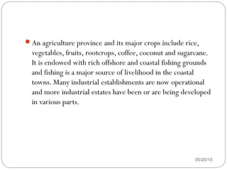 An agriculture province and its major crops include rice,
vegetables, fruits, rootcrops, coffee, coconut and sugarcane.
It is endowed with rich offshore and coastal fishing grounds
and fishing is a major source of livelihood in the coastal
towns. Many industrial establishments are now operational
and more industrial estates have been or are being developed
in various parts.
05/20/15
 