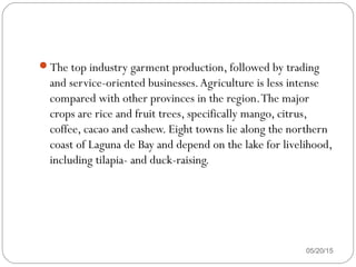 The top industry garment production, followed by trading
and service-oriented businesses.Agriculture is less intense
compared with other provinces in the region.The major
crops are rice and fruit trees, specifically mango, citrus,
coffee, cacao and cashew. Eight towns lie along the northern
coast of Laguna de Bay and depend on the lake for livelihood,
including tilapia- and duck-raising.
05/20/15
 