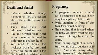 Death and Burial
• Infants whether family
member or not are passed
above the coffin before the
burial.
• They place their dead
relatives in a hollow tree.
• Do not scratch your head
when someone is dead in
order not to get lice “kuto”
• You need to break the
necklace worn by the dead
person so that no one in the
Pregnancy
• A pregnant woman should
avoid being tripped to avoid her
baby from getting cleft palate
• Avoid standing in front of the
door for normal delivery.
• The clothing that is used when
the baby was born must be kept
because it brings luck for the
family.
• Avoid eating eggplant in order
for the child not to get dark skin
color. And avoid eating velvet
apples in order for the baby not
 