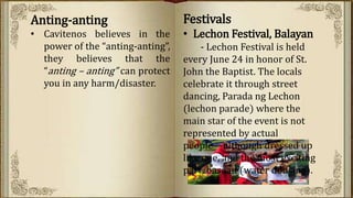 Anting-anting
• Cavitenos believes in the
power of the “anting-anting”,
they believes that the
“anting – anting” can protect
you in any harm/disaster.
Festivals
• Lechon Festival, Balayan
- Lechon Festival is held
every June 24 in honor of St.
John the Baptist. The locals
celebrate it through street
dancing, Parada ng Lechon
(lechon parade) where the
main star of the event is not
represented by actual
people—although dressed up
like one, and the most exciting
part, basaan (water dousing).
 