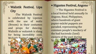 • Higantes Festival, Angono
- The Higantes Festival is
a local festival held annually In
Angono, Rizal, Philippines,
where hundreds of giant
papier-mâché puppets are
paraded, representing the
common people's mockery of
the bad hacienda (land)
owners of the past during
Spanish colonial rule
• Walistik Festival, Lipa
City
-The Walistik Festival
is celebrated by Lipenos
with the use of walis
(Broom) in their costumes
and props for dancing.
Walistik or walastek is slang
for being incredibly cool,
Walistik Festival was put up
to challenge the creativity of
Lipenos.
 
