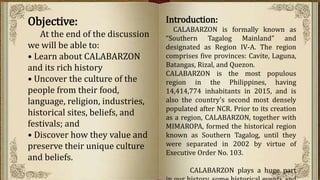 Objective:
At the end of the discussion
we will be able to:
• Learn about CALABARZON
and its rich history
• Uncover the culture of the
people from their food,
language, religion, industries,
historical sites, beliefs, and
festivals; and
• Discover how they value and
preserve their unique culture
and beliefs.
Introduction:
CALABARZON is formally known as
“Southern Tagalog Mainland” and
designated as Region IV-A. The region
comprises five provinces: Cavite, Laguna,
Batangas, Rizal, and Quezon.
CALABARZON is the most populous
region in the Philippines, having
14,414,774 inhabitants in 2015, and is
also the country's second most densely
populated after NCR. Prior to its creation
as a region, CALABARZON, together with
MIMAROPA, formed the historical region
known as Southern Tagalog, until they
were separated in 2002 by virtue of
Executive Order No. 103.
CALABARZON plays a huge part
 