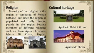 Religion
Majority of the religion in the
region is composed of Roman
Catholic. But since the region is
populated and really diverse,
people in the region became
members of different religions
such as, Born Again Christians,
Iglesia Ni Cristo, Baptist,
Jehovah’s Witnesses, Churh of
Christ of Latter Day Saints,
Methodists, and Muslims.
Cultural heritage
Apoliario Mabini Shrine
Aguinaldo Shrine
 