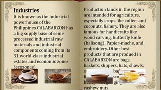 Industries
It is known as the industrial
powerhouse of the
Philippines CALABARZON has
a big supply base of semi-
processed industrial raw
materials and industrial
components coming from its
31 world-class industrial
estates and economic zones
(ecozones).
Production lands in the region
are intended for agriculture,
especially crops like coffee, and
coconuts, fishery. They are also
famous for handicrafts like
wood carving, butterfly knife
(balisong), Papier-mache, and
embroidery. Other best
products that are produed in
CALABARZON are bags,
baskets, slippers, hats, shawls,
storages, wine bags, and food
like tablea, muscovado, coffee,
honey vinegar, ginger tea,
cashew nuts
 