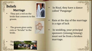 • In Rizal, they have a dance
called “Panganga”
• Rain at the day of the marriage
is a sign of luck
• In wedding, your principal
sponsors (ninong/ninang)
must not be from a broken
marriage.
Beliefs
Marriage
• They put a veil on the
bride that connects to the
groom.
• The groom gives unity
coin or “Arrahe” to the
bride.
• They practice
“Pamamanhikan”
 