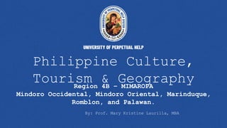 Philippine Culture,
Tourism & Geography
Region 4B – MIMAROPA
Mindoro Occidental, Mindoro Oriental, Marinduque,
Romblon, and Palawan.
By: Prof. Mary Kristine Laurilla, MBA
 