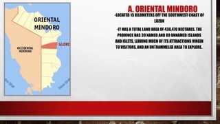 A. ORIENTAL MINDORO
-LOCATED 15 KILOMETERS OFF THE SOUTHWEST COAST OF
LUZON
-IT HAS A TOTAL LAND AREA OF 436,470 HECTARES. THE
PROVINCE HAS 39 NAMED AND 89 UNNAMED ISLANDS
AND ISLETS, LEAVING MUCH OF ITS ATTRACTIONS VIRGIN
TO VISITORS, AND AN UNTRAMMELED AREA TO EXPLORE.
 
