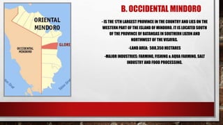 B. OCCIDENTAL MINDORO
- IS THE 17TH LARGEST PROVINCE IN THE COUNTRY AND LIES ON THE
WESTERN PART OF THE ISLAND OF MINDORO. IT IS LOCATED SOUTH
OF THE PROVINCE OF BATANGAS IN SOUTHERN LUZON AND
NORTHWEST OF THE VISAYAS.
-LAND AREA: 588,350 HECTARES
-MAJOR INDUSTRIES: FARMING, FISHING & AQUA FARMING, SALT
INDUSTRY AND FOOD PROCESSING.
 