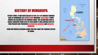 HISTORY OF MIMAROPA
IN PAST TIMES, IT HAS BEEN CALLED MAI OR MAIT BY CHINESE TRADERS
AND, BY SPANIARDS, AS MINA DE ORO (MEANING "GOLD MINE") FROM
WHERE THE ISLAND GOT ITS CURRENT NAME. THE ISLAND WAS ONCE A
SINGLE PROVINCE FROM 1920 TO 1950 WHEN IT WAS DIVIDED INTO ITS
TWO PRESENT-DAY PROVINCES, OCCIDENTAL MINDORO AND ORIENTAL
MINDORO.
SOME HISTORICAL RECORDS SHOW THAT MA-I WAS THE TRADING CENTER
OF CHINA.
 