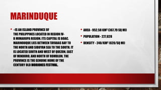 MARINDUQUE
• - IS AN ISLAND PROVINCE OF
THE PHILIPPINES LOCATED IN REGION IV-
B MIMAROPA REGION. ITS CAPITAL IS BOAC.
MARINDUQUE LIES BETWEEN TAYABAS BAY TO
THE NORTH AND SIBUYAN SEA TO THE SOUTH. IT
IS LOCATED SOUTH AND WEST OF QUEZON, EAST
OF MINDORO, AND NORTH OF ROMBLON. THE
PROVINCE IS THE GENUINE HOME OF THE
CENTURY OLD MORIONES FESTIVAL.
• AREA - 952.58 KM2 (367.79 SQ MI)
• POPULATION - 227,828
• DENSITY - 240/KM2 (620/SQ MI)
 