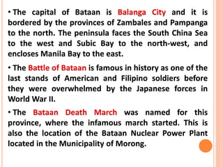 • The capital of Bataan is Balanga City and it is
bordered by the provinces of Zambales and Pampanga
to the north. The peninsula faces the South China Sea
to the west and Subic Bay to the north-west, and
encloses Manila Bay to the east.
• The Battle of Bataan is famous in history as one of the
last stands of American and Filipino soldiers before
they were overwhelmed by the Japanese forces in
World War II.
• The Bataan Death March was named for this
province, where the infamous march started. This is
also the location of the Bataan Nuclear Power Plant
located in the Municipality of Morong.
 