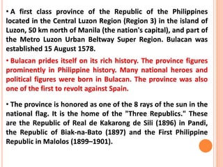 • A first class province of the Republic of the Philippines
located in the Central Luzon Region (Region 3) in the island of
Luzon, 50 km north of Manila (the nation's capital), and part of
the Metro Luzon Urban Beltway Super Region. Bulacan was
established 15 August 1578.
• Bulacan prides itself on its rich history. The province figures
prominently in Philippine history. Many national heroes and
political figures were born in Bulacan. The province was also
one of the first to revolt against Spain.
• The province is honored as one of the 8 rays of the sun in the
national flag. It is the home of the "Three Republics." These
are the Republic of Real de Kakarong de Sili (1896) in Pandi,
the Republic of Biak-na-Bato (1897) and the First Philippine
Republic in Malolos (1899–1901).
 