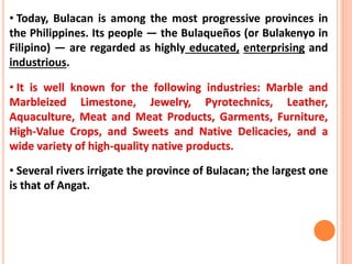 • Today, Bulacan is among the most progressive provinces in
the Philippines. Its people — the Bulaqueños (or Bulakenyo in
Filipino) — are regarded as highly educated, enterprising and
industrious.
• It is well known for the following industries: Marble and
Marbleized Limestone, Jewelry, Pyrotechnics, Leather,
Aquaculture, Meat and Meat Products, Garments, Furniture,
High-Value Crops, and Sweets and Native Delicacies, and a
wide variety of high-quality native products.
• Several rivers irrigate the province of Bulacan; the largest one
is that of Angat.
 