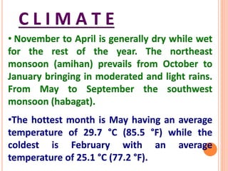 C L I M A T E
• November to April is generally dry while wet
for the rest of the year. The northeast
monsoon (amihan) prevails from October to
January bringing in moderated and light rains.
From May to September the southwest
monsoon (habagat).
•The hottest month is May having an average
temperature of 29.7 °C (85.5 °F) while the
coldest is February with an average
temperature of 25.1 °C (77.2 °F).
 