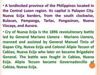 • A landlocked province of the Philippines located in
the Central Luzon region. Its capital is Palayan City.
Nueva Ecija borders, from the south clockwise,
Bulacan, Pampanga, Tarlac, Pangasinan, Nueva
Vizcaya, and Aurora.
• Cry of Nueva Ecija is the 1896 revolutionary battle
led by General Mariano Llanera - Mariano Llanera,
manned and assisted by General Manuel Tinio of
Gapan City, Nueva Ecija and Colonel Alipio Tecson of
Cabiao, Nueva Ecija who later on became Brigadaire
General. The battle was fought in Cabiao, Nueva
Ecija. Alipio Tecson became Governadorcillo of
Cabiao, Nueva Ecija.
 