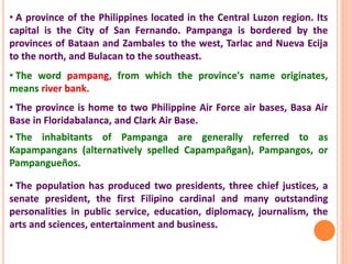 • A province of the Philippines located in the Central Luzon region. Its
capital is the City of San Fernando. Pampanga is bordered by the
provinces of Bataan and Zambales to the west, Tarlac and Nueva Ecija
to the north, and Bulacan to the southeast.
• The word pampang, from which the province's name originates,
means river bank.
• The province is home to two Philippine Air Force air bases, Basa Air
Base in Floridabalanca, and Clark Air Base.
• The inhabitants of Pampanga are generally referred to as
Kapampangans (alternatively spelled Capampañgan), Pampangos, or
Pampangueños.
• The population has produced two presidents, three chief justices, a
senate president, the first Filipino cardinal and many outstanding
personalities in public service, education, diplomacy, journalism, the
arts and sciences, entertainment and business.
 