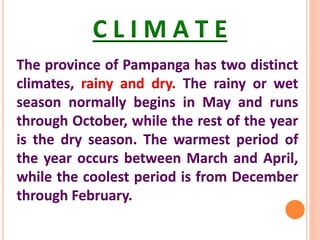 C L I M A T E
The province of Pampanga has two distinct
climates, rainy and dry. The rainy or wet
season normally begins in May and runs
through October, while the rest of the year
is the dry season. The warmest period of
the year occurs between March and April,
while the coolest period is from December
through February.
 
