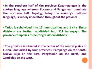• Tarlac is subdivided into 17 municipalities and 1 city. These
divisions are further subdivided into 511 barangays. The
province comprises three congressional districts.
• The province is situated at the center of the central plains of
Luzon, landlocked by four provinces: Pampanga on the south,
Nueva Ecija on the east, Pangasinan on the north, and
Zambales on the west.
• In the southern half of the province Kapampangan is the
spoken language whereas Ilocano and Pangasinan dominate
the northern half. Tagalog, being the country's national
language, is widely understood throughout the province.
 