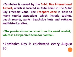 • Zambales is served by the Subic Bay International
Airport, which is located in Cubi Point in the Subic
Bay Freeport Zone. The Freeport Zone is host to
many tourist attractions which include casinos,
beach resorts, parks, beachside huts and cottages
and historical sites.
• The province's name came from the word zambal,
which is a Hispanized term for Sambali.
• Zambales Day is celebrated every August
30.
 