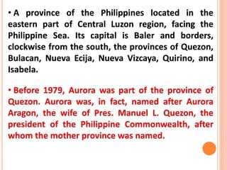 • A province of the Philippines located in the
eastern part of Central Luzon region, facing the
Philippine Sea. Its capital is Baler and borders,
clockwise from the south, the provinces of Quezon,
Bulacan, Nueva Ecija, Nueva Vizcaya, Quirino, and
Isabela.
• Before 1979, Aurora was part of the province of
Quezon. Aurora was, in fact, named after Aurora
Aragon, the wife of Pres. Manuel L. Quezon, the
president of the Philippine Commonwealth, after
whom the mother province was named.
 