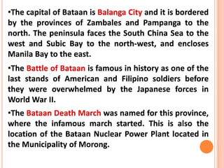 •The capital of Bataan is Balanga City and it is bordered
by the provinces of Zambales and Pampanga to the
north. The peninsula faces the South China Sea to the
west and Subic Bay to the north-west, and encloses
Manila Bay to the east.
•The Battle of Bataan is famous in history as one of the
last stands of American and Filipino soldiers before
they were overwhelmed by the Japanese forces in
World War II.
•The Bataan Death March was named for this province,
where the infamous march started. This is also the
location of the Bataan Nuclear Power Plant located in
the Municipality of Morong.
 