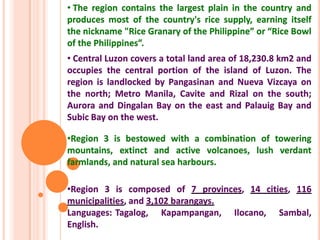 • The region contains the largest plain in the country and
produces most of the country's rice supply, earning itself
the nickname "Rice Granary of the Philippine” or “Rice Bowl
of the Philippines”.
• Central Luzon covers a total land area of 18,230.8 km2 and
occupies the central portion of the island of Luzon. The
region is landlocked by Pangasinan and Nueva Vizcaya on
the north; Metro Manila, Cavite and Rizal on the south;
Aurora and Dingalan Bay on the east and Palauig Bay and
Subic Bay on the west.
•Region 3 is bestowed with a combination of towering
mountains, extinct and active volcanoes, lush verdant
farmlands, and natural sea harbours.
•Region 3 is composed of 7 provinces, 14 cities, 116
municipalities, and 3,102 barangays.
Languages: Tagalog, Kapampangan, Ilocano, Sambal,
English.
 