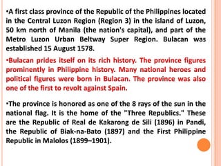 •A first class province of the Republic of the Philippines located
in the Central Luzon Region (Region 3) in the island of Luzon,
50 km north of Manila (the nation's capital), and part of the
Metro Luzon Urban Beltway Super Region. Bulacan was
established 15 August 1578.
•Bulacan prides itself on its rich history. The province figures
prominently in Philippine history. Many national heroes and
political figures were born in Bulacan. The province was also
one of the first to revolt against Spain.
•The province is honored as one of the 8 rays of the sun in the
national flag. It is the home of the "Three Republics." These
are the Republic of Real de Kakarong de Sili (1896) in Pandi,
the Republic of Biak-na-Bato (1897) and the First Philippine
Republic in Malolos (1899–1901).
 