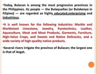 •Today, Bulacan is among the most progressive provinces in
the Philippines. Its people — the Bulaqueños (or Bulakenyo in
Filipino) — are regarded as highly educated,enterprising and
industrious.
•It is well known for the following industries: Marble and
Marbleized Limestone, Jewelry, Pyrotechnics, Leather,
Aquaculture, Meat and Meat Products, Garments, Furniture,
High-Value Crops, and Sweets and Native Delicacies, and a
wide variety of high-quality native products.
•Several rivers irrigate the province of Bulacan; the largest one
is that of Angat.
 
