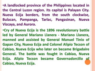 •A landlocked province of the Philippines located in
the Central Luzon region. Its capital is Palayan City.
Nueva Ecija borders, from the south clockwise,
Bulacan, Pampanga, Tarlac, Pangasinan, Nueva
Vizcaya, and Aurora.
•Cry of Nueva Ecija is the 1896 revolutionary battle
led by General Mariano Llanera - Mariano Llanera,
manned and assisted by General Manuel Tinio of
Gapan City, Nueva Ecija and Colonel Alipio Tecson of
Cabiao, Nueva Ecija who later on became Brigadaire
General. The battle was fought in Cabiao, Nueva
Ecija. Alipio Tecson became Governadorcillo of
Cabiao, Nueva Ecija.
 