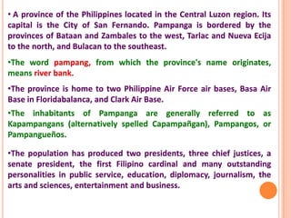 • A province of the Philippines located in the Central Luzon region. Its
capital is the City of San Fernando. Pampanga is bordered by the
provinces of Bataan and Zambales to the west, Tarlac and Nueva Ecija
to the north, and Bulacan to the southeast.
•The word pampang, from which the province's name originates,
means river bank.
•The province is home to two Philippine Air Force air bases, Basa Air
Base in Floridabalanca, and Clark Air Base.
•The inhabitants of Pampanga are generally referred to as
Kapampangans (alternatively spelled Capampañgan), Pampangos, or
Pampangueños.
•The population has produced two presidents, three chief justices, a
senate president, the first Filipino cardinal and many outstanding
personalities in public service, education, diplomacy, journalism, the
arts and sciences, entertainment and business.
 