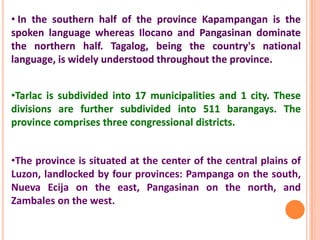 •Tarlac is subdivided into 17 municipalities and 1 city. These
divisions are further subdivided into 511 barangays. The
province comprises three congressional districts.
•The province is situated at the center of the central plains of
Luzon, landlocked by four provinces: Pampanga on the south,
Nueva Ecija on the east, Pangasinan on the north, and
Zambales on the west.
• In the southern half of the province Kapampangan is the
spoken language whereas Ilocano and Pangasinan dominate
the northern half. Tagalog, being the country's national
language, is widely understood throughout the province.
 