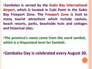 •Zambales is served by the Subic Bay International
Airport, which is located in Cubi Point in the Subic
Bay Freeport Zone. The Freeport Zone is host to
many tourist attractions which include casinos,
beach resorts, parks, beachside huts and cottages
and historical sites.
•The province's name came from the word zambal,
which is a Hispanized term for Sambali.
•Zambales Day is celebrated every August 30.
 