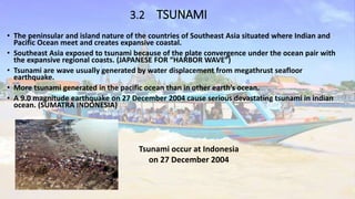 3.2 TSUNAMI
• The peninsular and island nature of the countries of Southeast Asia situated where Indian and
Pacific Ocean meet and creates expansive coastal.
• Southeast Asia exposed to tsunami because of the plate convergence under the ocean pair with
the expansive regional coasts. (JAPANESE FOR “HARBOR WAVE”)
• Tsunami are wave usually generated by water displacement from megathrust seafloor
earthquake.
• More tsunami generated in the pacific ocean than in other earth’s ocean.
• A 9.0 magnitude earthquake on 27 December 2004 cause serious devastating tsunami in indian
ocean. (SUMATRA INDONESIA)
Tsunami occur at Indonesia
on 27 December 2004
 