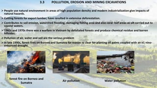 3.3 POLLUTION, EROSION AND MINING EXCAVATIONS
 People use natural environment in areas of high population density and modern industrialization give impacts of
natural hazards.
 Cutting forests for export lumber, have resulted in extensive deforestation.
 Contributes to soil erosion, watershed flooding, damaging fishing area and also coral reef areas as silt carried out to
coastal waters.
 1960s and 1970s there was a warfare in Vietnam by defoliated forests and produce chemical residue and barren
hillsides.
 Pollution of air, water and soil are the serious problem
 In late 1990s, forest fires on Borneo and Sumatra for reason to clear for planting oil palms coupled with an e1 nino-
enhanced drought.
forest fire on Borneo and
Sumatra
Air pollution Water pollution
 