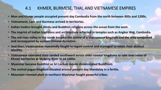 4.1 KHMER, BURMESE, THAI, AND VIETNAMESE EMPIRES
• Mon and Khmer people occupied present day Cambodia from the north between 800s and 1200s.
• Viatnamese, Laos and Burmese arrived in territories.
• Indian traders brought Hindu and Buddhist religions across the ocean from the west.
• The imprint of Indian traditions and architecture reflected in temples such as Angkor Wat, Cambodia.
• The red river valley in the north became the centre of a Viatnamese kingdom and the area conquered
and reconquered by various Chinese dynasties.
• And then, Vieatnamese repeatedly fought to regain control and managed to retain their distinct
identity.
• Viatnamese extended their landed southward across older coastal kingdoms to take over some of
Khmer territories at Mekong River in ad 1400s.
• Myanmar became Buddhist as Sri Lankan monks disseminated Buddhism.
• The central pagan kingdom situated around present day Mandalay in a fertile.
• Mountain-rimmed plain in northern Myanmar fought powerful tribes.
 