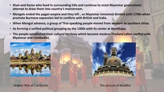 • Shan and Karen who lived in surrounding hills and continue to resist Myanmar government
attempt to draw them into country’s mainstream.
• Mongols ended the pagan empire and they left , so Myanmar remained divided until 1700s when
promote Burmese expansion led to conflicts with British and India.
• When Mongol advance, a group of Thai-speaking people moved from western to southern china.
• Its forming a unified political grouping by the 1300s with its center at Ayutthaya.
• The people established their cultural territory which became modern Thailand (after conflict with
Myanmar and Cambodia).
Angkor Wat at Cambodia The picture of Buddha
 