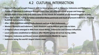 4.2 CULTURAL INTERSECTION
• External influence brought frequent shift to island group such as Malaysia, Indonesia and Philippines.
• Phases of migration in Indonesia brought more than 100 different ethnic groups and language.
• Ad 500s,traders from India and China came to the islands for establish of rice-based kingdom on Java.
• From 600s to 800s, ruling dynasties controlled Malay peninsula and much of present Indonesia , erecting
Buddhist monuments on Java.
• After 1000s,buddhism added hindu element such as at Bali (Indonesia).
• Western Malaysia and Indonesia, both Hinduism and Buddhism gave way to Islam.
• A Filipino culture emerged in 400s from mixed Malay , Indonesian and Chinese influences.
• Local sultanates established at Malacca after Muslim group are arrival during 1200s.
• Malaysia , Indonesia and Brunei remain predominantly Muslim in region.
• Indonesia being the world’s largest Islamic state.
 