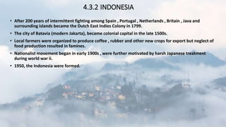 4.3.2 INDONESIA
• After 200 years of intermittent fighting among Spain , Portugal , Netherlands , Britain , Java and
surrounding islands became the Dutch East Indies Colony in 1799.
• The city of Batavia (modern Jakarta), became colonial capital in the late 1500s.
• Local farmers were organized to produce coffee , rubber and other new crops for export but neglect of
food production resulted in famines.
• Nationalist movement began in early 1900s , were further motivated by harsh Japanese treatment
during world war ii.
• 1950, the Indonesia were formed.
 