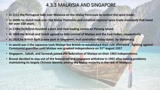 4.3.3 MALAYSIA AND SINGAPORE
• In 1511 the Portugese take over Malacca on the Malay Peninsula to control the spice trade.
• In 1600s he Dutch took over the Malay Peninsula and establish regional spice trade monopoly that lased
for over 100 years.
• In 1700s he British founded a port and rival trading centre on Penang Island.
• In 1804 the British and Dutch agreed to take control of Malaya and the East Indies , respectively.
• In 1819,he British built a new port in Singapore, and controlled Malay states by diplomacy.
• In world war ii the Japanese took Malaya but British re-established their rule afterward , fighting against
Communist guerrillas until Malaya was granted independence on 31st august 1957
• Singapore , Sabah, and Sarawak joined the federation of Malaya on their 1963 independence.
• Brunei decided to stay out of the federation and Singapore withdrew in 1965 after having problems
maintaining its largely Chinese identity among the Malay majority in the rest of Malaysia.
 