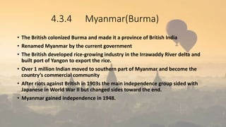 4.3.4 Myanmar(Burma)
• The British colonized Burma and made it a province of British India
• Renamed Myanmar by the current government
• The British developed rice-growing industry in the Irrawaddy River delta and
built port of Yangon to export the rice.
• Over 1 million Indian moved to southern part of Myanmar and become the
country’s commercial community
• After riots against British in 1903s the main independence group sided with
Japanese in World War II but changed sides toward the end.
• Myanmar gained independence in 1948.
 