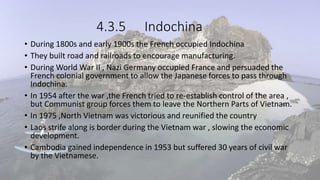 4.3.5 Indochina
• During 1800s and early 1900s the French occupied Indochina
• They built road and railroads to encourage manufacturing.
• During World War II , Nazi Germany occupied France and persuaded the
French colonial government to allow the Japanese forces to pass through
Indochina.
• In 1954 after the war ,the French tried to re-establish control of the area ,
but Communist group forces them to leave the Northern Parts of Vietnam.
• In 1975 ,North Vietnam was victorious and reunified the country
• Laos strife along is border during the Vietnam war , slowing the economic
development.
• Cambodia gained independence in 1953 but suffered 30 years of civil war
by the Vietnamese.
 