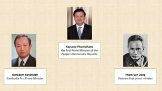 Norodom Ranariddh
Cambodia first Prime Minister
Pham Van Dong
Vietnam first prime minister
Kaysone Phomvihane
the first Prime Minister of the
People's Democratic Republic
 