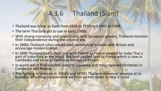 4.3.6 Thailand (Siam)
• Thailand was know as Siam from 1856 to 1939 and 1945 to 1948
• The term Thai only get to use in early 1900s.
• With strong monarchy and relationship with European powers, Thailand maintain
their independence during the colonial era.
• In 1800s Thailand rulers established commercial treaties with Britain and
encourage modernization.
• In 1890 Thailand had a short war with France as France wanted to make Thai a
part of Indochina as the result Thailand yielded land to France which is now in
Cambodia and some of Peninsula Malaya to Britain.
• In world war II Thailand first sided to Japanese and they regained territories in
Cambodia and Malaya.
• The fighting in Vietnam in 1960’s and 1970’s Thailand stemmed advance at its
boarder, attracting considerable aid from united states to help it resist.
 